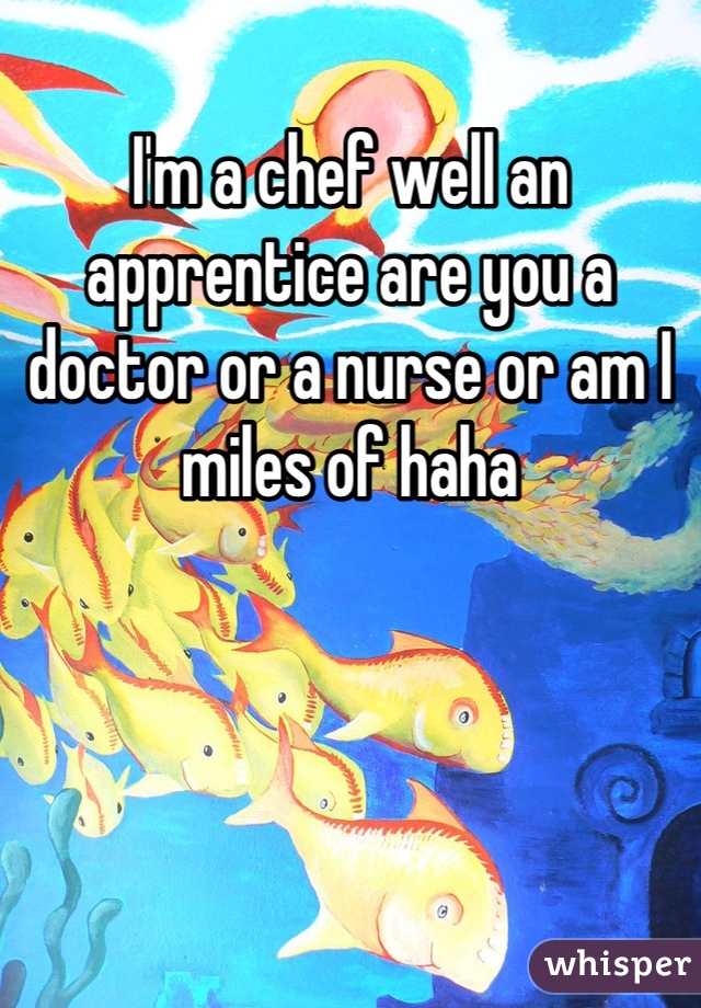 I'm a chef well an apprentice are you a doctor or a nurse or am I miles of haha