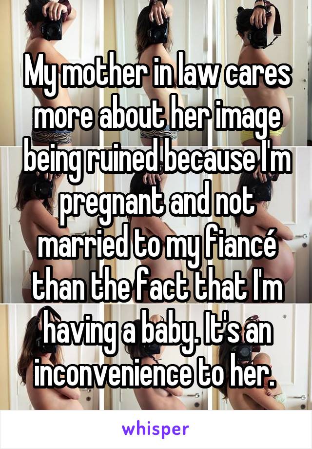 My mother in law cares more about her image being ruined because I'm pregnant and not married to my fiancé than the fact that I'm having a baby. It's an inconvenience to her. 