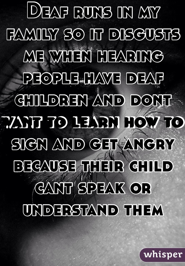 Deaf runs in my family so it disgusts me when hearing people have deaf children and dont want to learn how to sign and get angry because their child cant speak or understand them