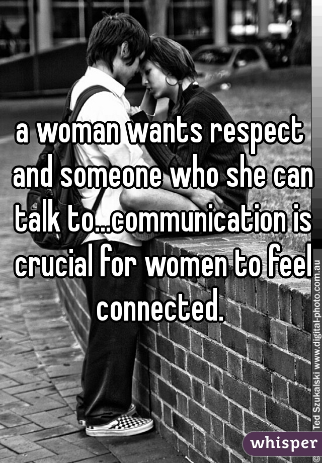 a woman wants respect and someone who she can talk to...communication is crucial for women to feel connected. 