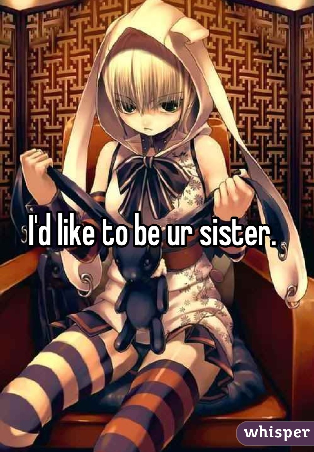 I'd like to be ur sister. 
