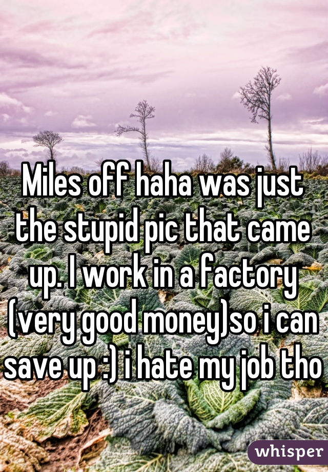 Miles off haha was just the stupid pic that came up. I work in a factory (very good money)so i can save up :) i hate my job tho
