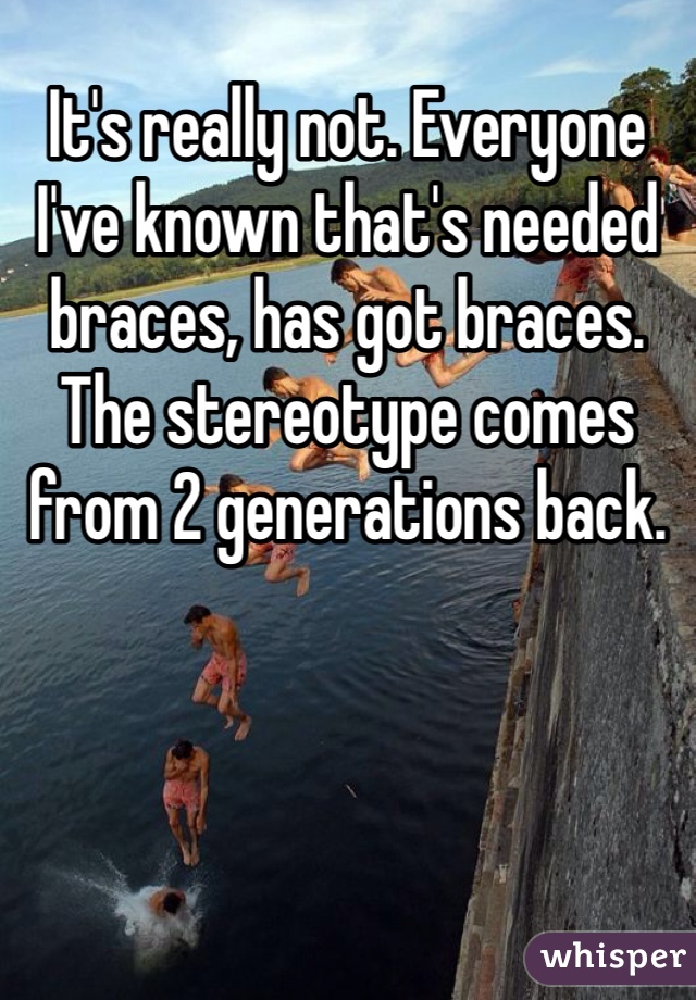 It's really not. Everyone I've known that's needed braces, has got braces. The stereotype comes from 2 generations back.