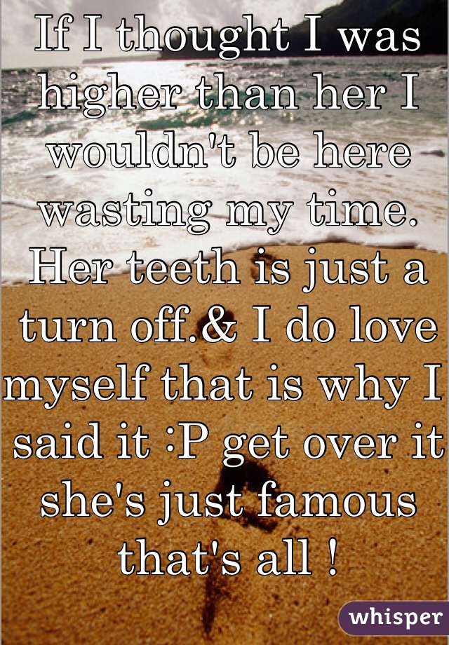 If I thought I was higher than her I wouldn't be here wasting my time. 
Her teeth is just a turn off.& I do love myself that is why I said it :P get over it she's just famous that's all !