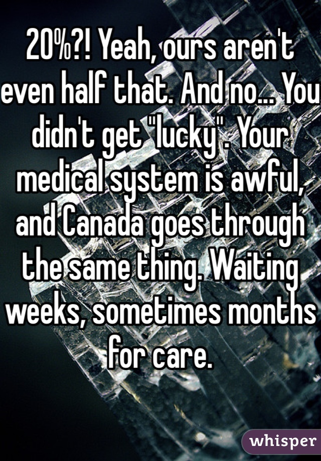 20%?! Yeah, ours aren't even half that. And no... You didn't get "lucky". Your medical system is awful, and Canada goes through the same thing. Waiting weeks, sometimes months for care. 