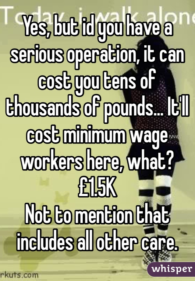 Yes, but id you have a serious operation, it can cost you tens of thousands of pounds... It'll cost minimum wage workers here, what? £1.5K 
Not to mention that includes all other care.