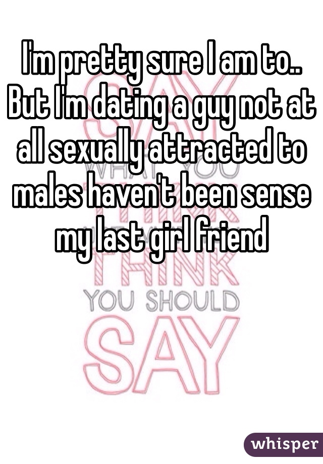I'm pretty sure I am to.. But I'm dating a guy not at all sexually attracted to males haven't been sense my last girl friend 