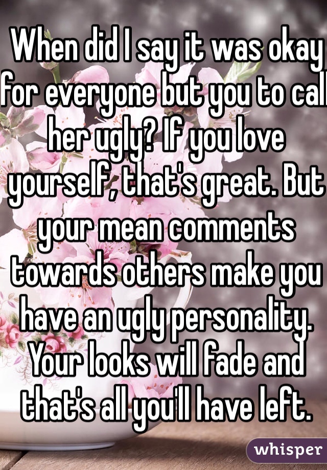 When did I say it was okay for everyone but you to call her ugly? If you love yourself, that's great. But your mean comments towards others make you have an ugly personality. Your looks will fade and that's all you'll have left. 