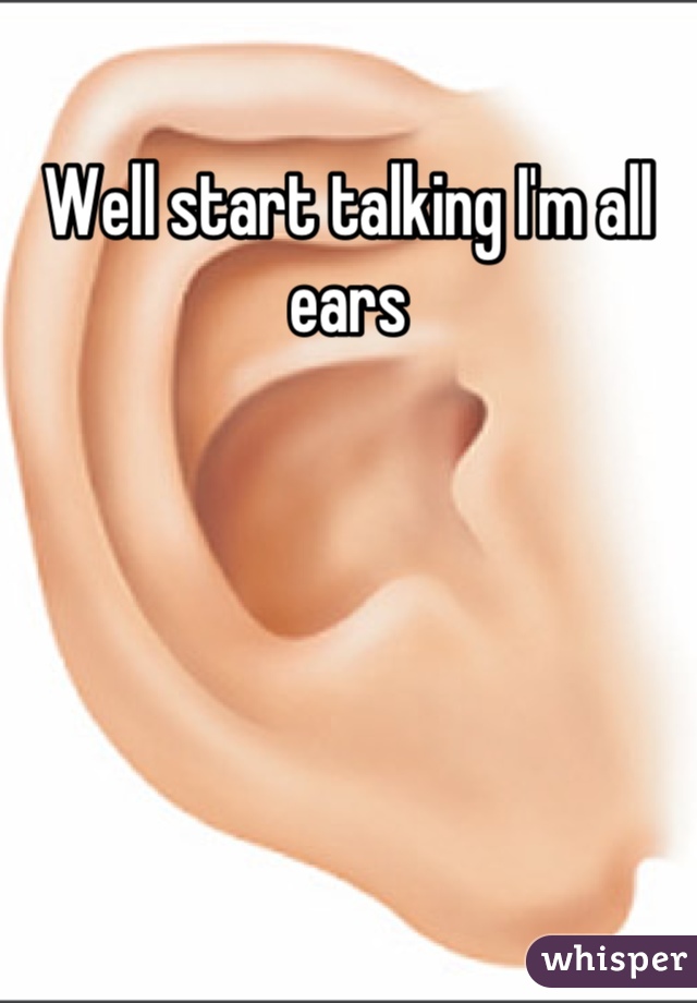 Well start talking I'm all ears