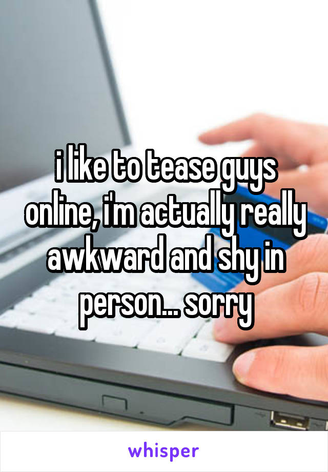 i like to tease guys online, i'm actually really awkward and shy in person... sorry