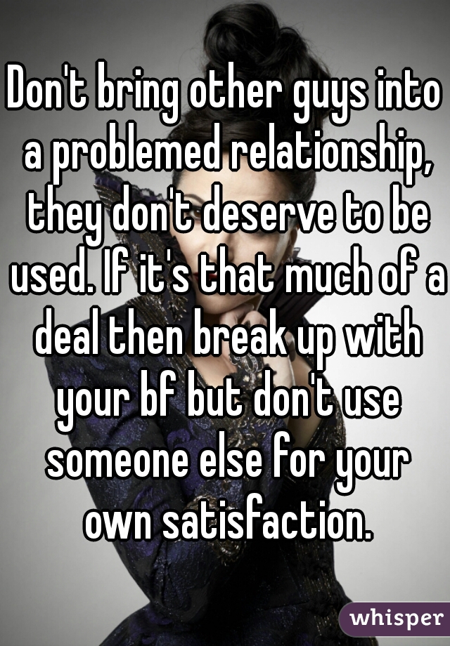 Don't bring other guys into a problemed relationship, they don't deserve to be used. If it's that much of a deal then break up with your bf but don't use someone else for your own satisfaction.