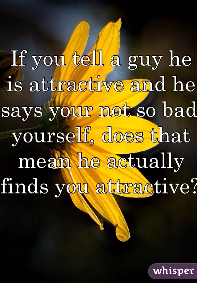 If you tell a guy he is attractive and he says your not so bad yourself, does that mean he actually finds you attractive? 