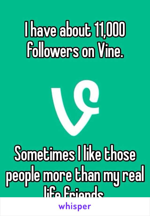 I have about 11,000 followers on Vine.




Sometimes I like those people more than my real life friends.