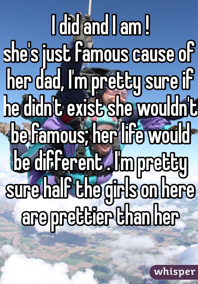 I did and I am ! 
she's just famous cause of her dad, I'm pretty sure if he didn't exist she wouldn't be famous; her life would be different . I'm pretty sure half the girls on here are prettier than her