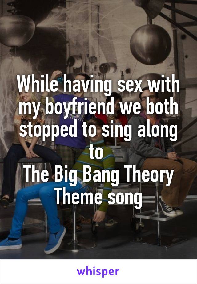 While having sex with my boyfriend we both stopped to sing along to 
The Big Bang Theory
Theme song