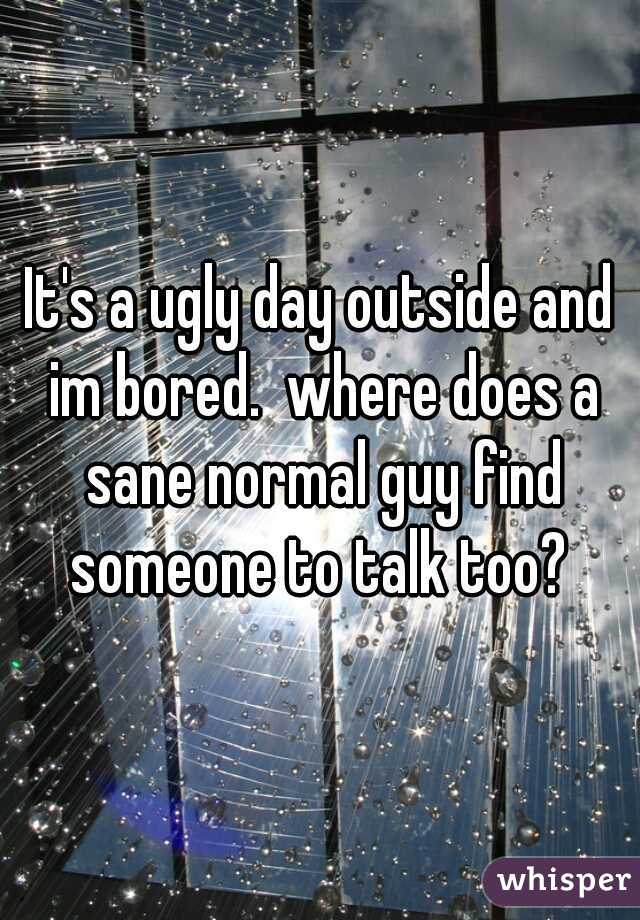 It's a ugly day outside and im bored.  where does a sane normal guy find someone to talk too? 