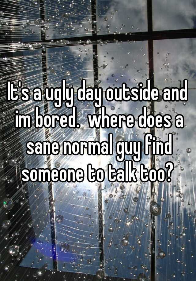 It's a ugly day outside and im bored.  where does a sane normal guy find someone to talk too? 