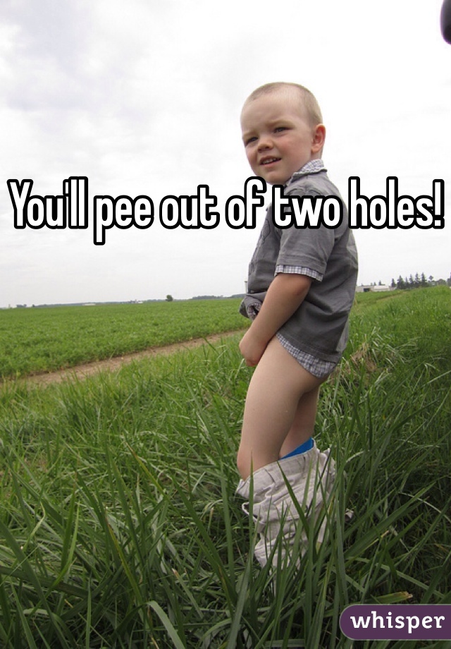 You'll pee out of two holes!