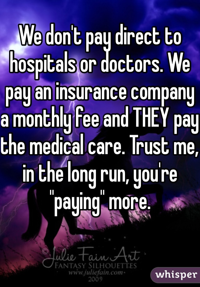 We don't pay direct to hospitals or doctors. We pay an insurance company a monthly fee and THEY pay the medical care. Trust me, in the long run, you're "paying" more. 