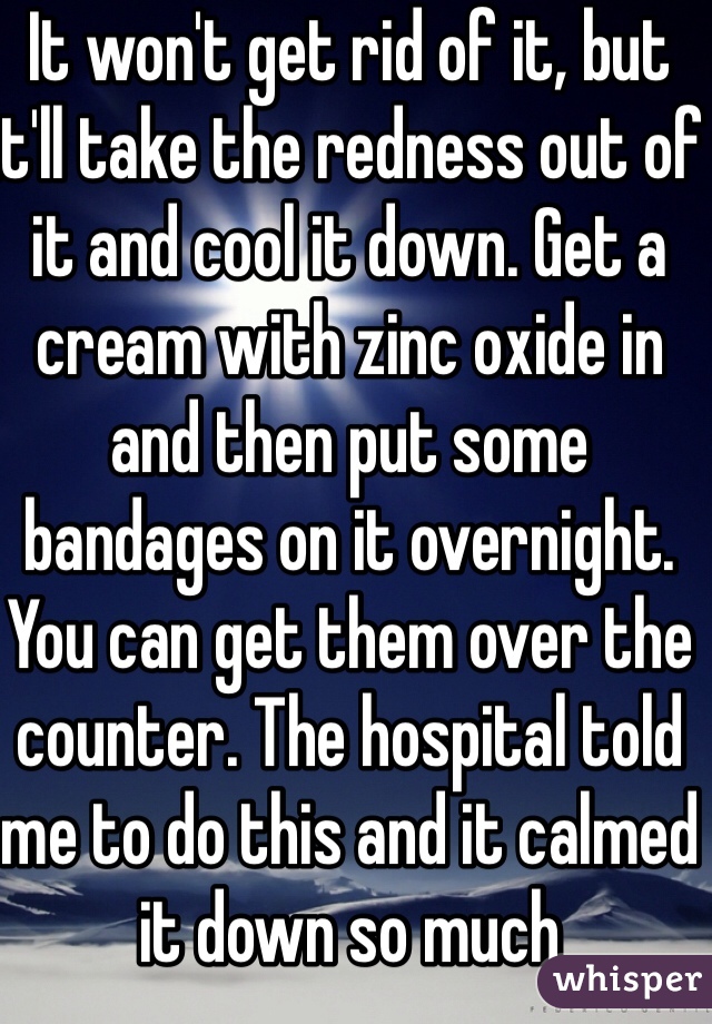 It won't get rid of it, but it'll take the redness out of it and cool it down. Get a cream with zinc oxide in and then put some bandages on it overnight. You can get them over the counter. The hospital told me to do this and it calmed it down so much 