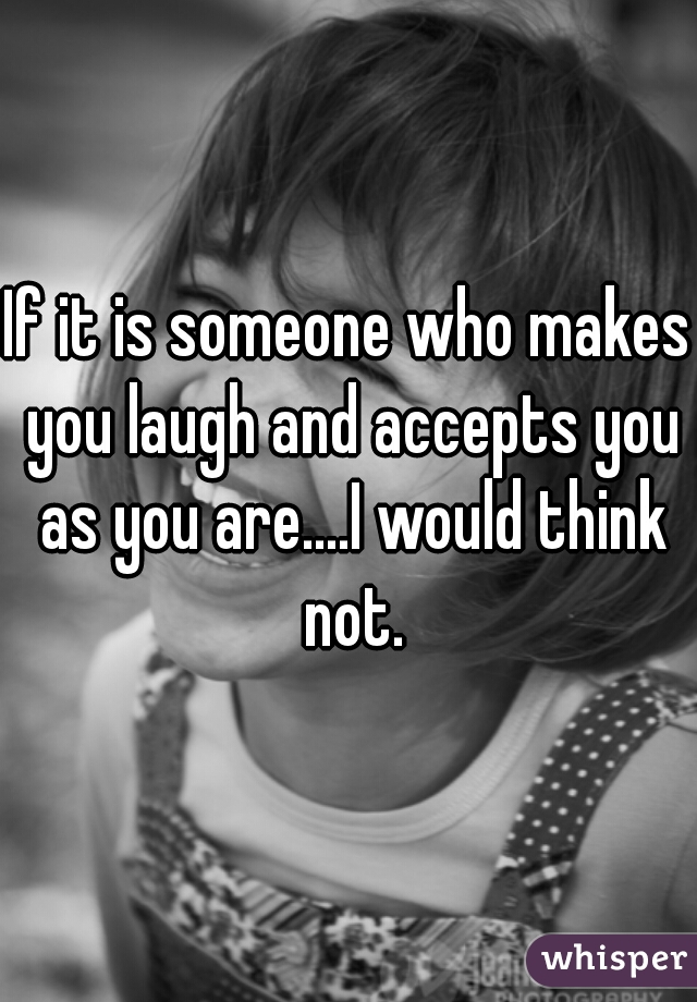 If it is someone who makes you laugh and accepts you as you are....I would think not.