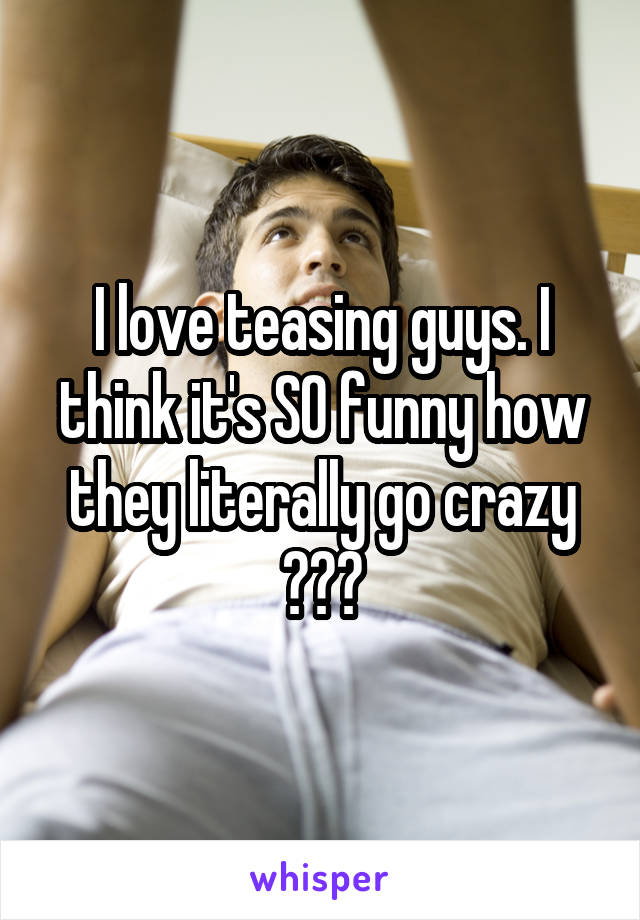 I love teasing guys. I think it's SO funny how they literally go crazy 