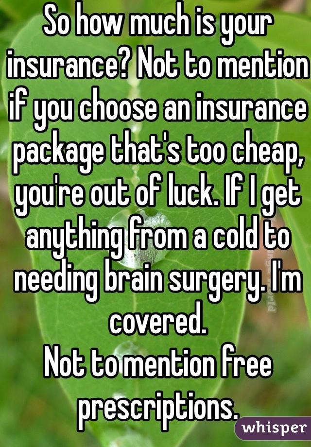 So how much is your insurance? Not to mention if you choose an insurance package that's too cheap, you're out of luck. If I get anything from a cold to needing brain surgery. I'm covered.
Not to mention free prescriptions.