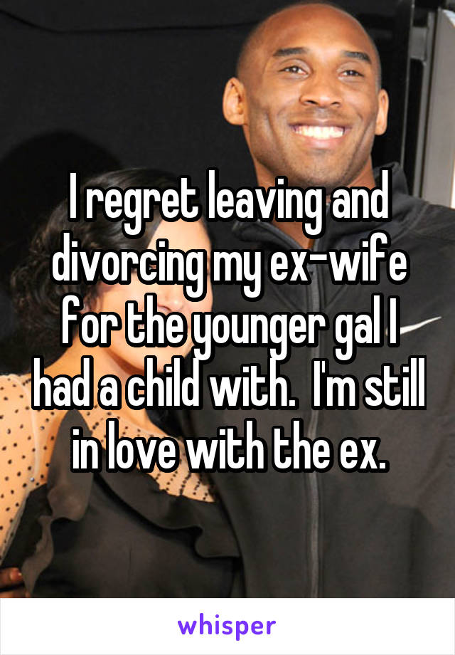 I regret leaving and divorcing my ex-wife for the younger gal I had a child with.  I'm still in love with the ex.