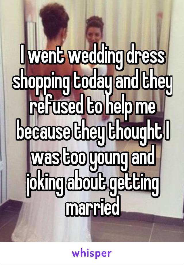 I went wedding dress shopping today and they refused to help me because they thought I was too young and joking about getting married