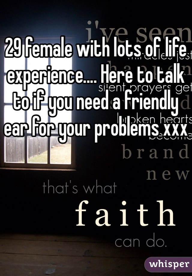 29 female with lots of life experience.... Here to talk to if you need a friendly ear for your problems xxx