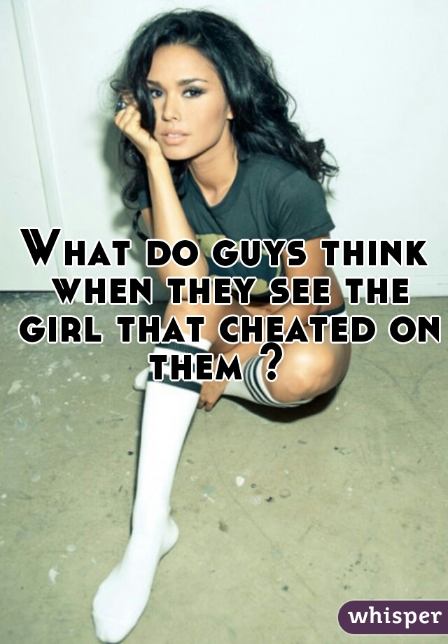 What do guys think when they see the girl that cheated on them ?  