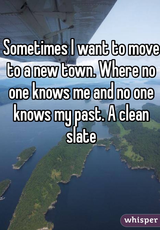 Sometimes I want to move to a new town. Where no one knows me and no one knows my past. A clean slate 