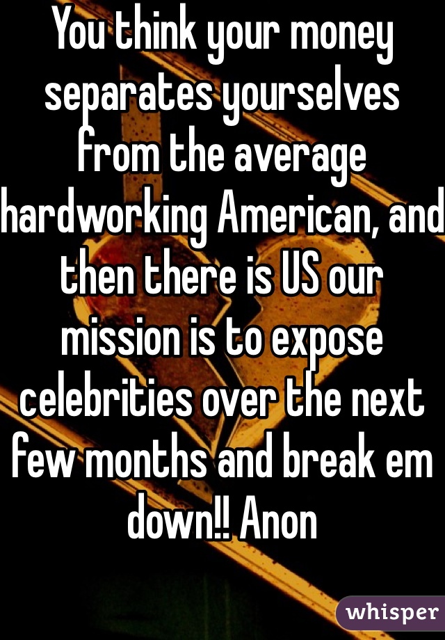 You think your money separates yourselves from the average hardworking American, and then there is US our mission is to expose celebrities over the next few months and break em down!! Anon