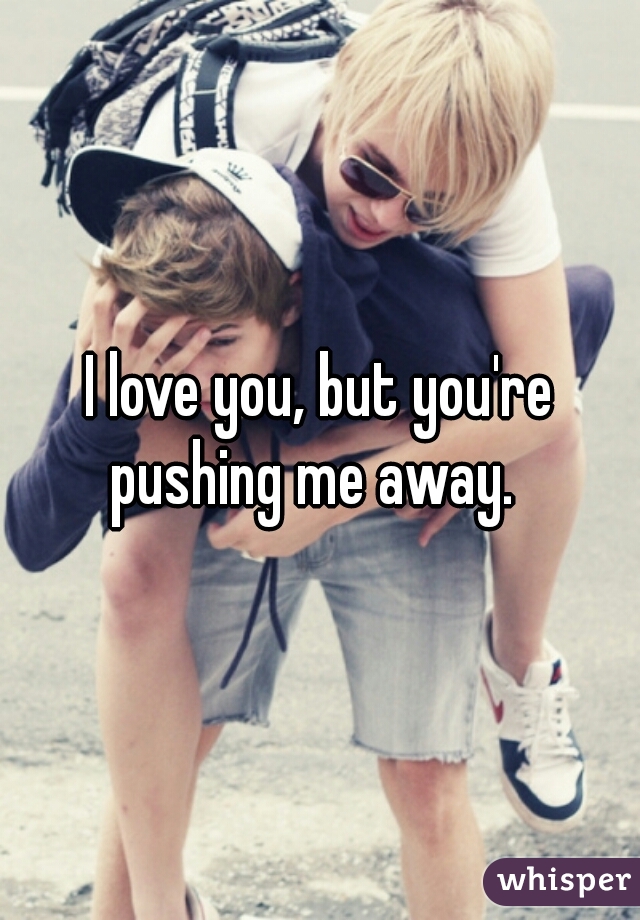 I love you, but you're pushing me away.  