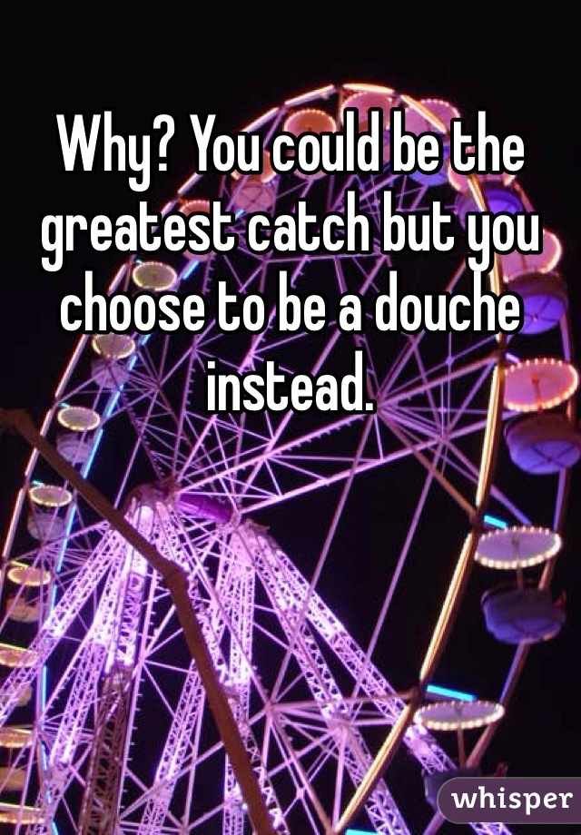 Why? You could be the greatest catch but you choose to be a douche instead. 