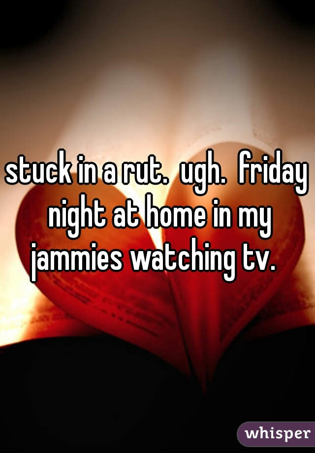 stuck in a rut.  ugh.  friday night at home in my jammies watching tv.  