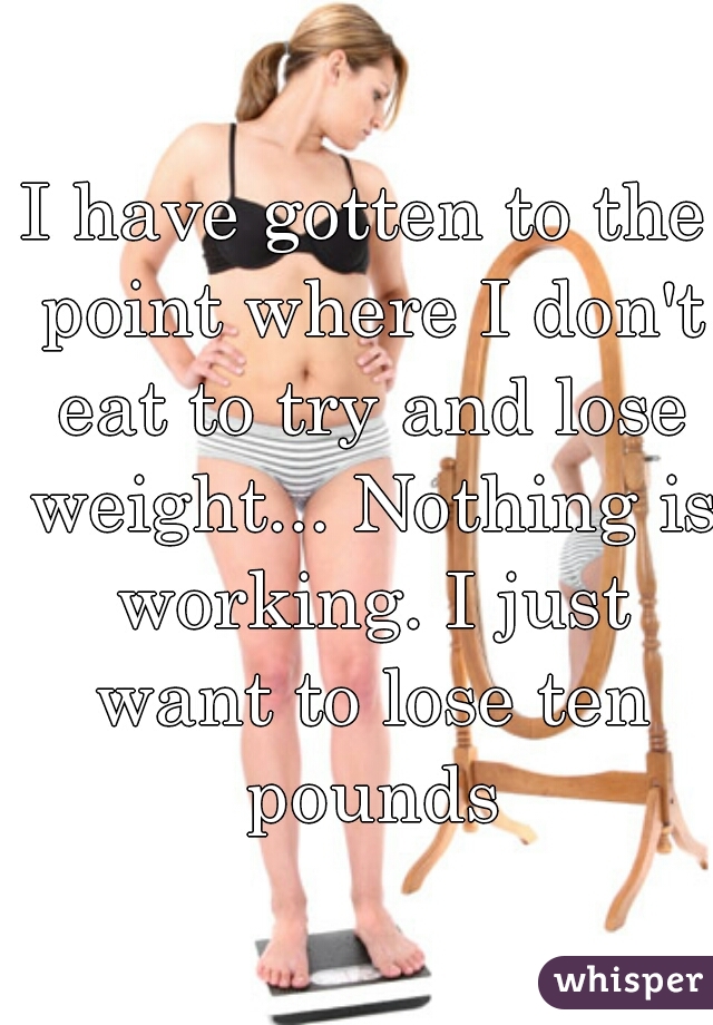 I have gotten to the point where I don't eat to try and lose weight... Nothing is working. I just want to lose ten pounds