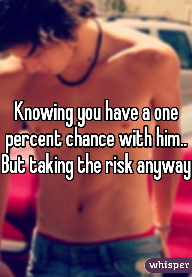 Knowing you have a one percent chance with him.. But taking the risk anyway