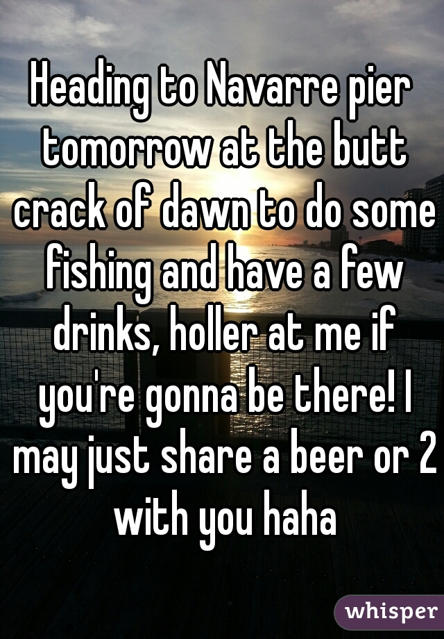 Heading to Navarre pier tomorrow at the butt crack of dawn to do some fishing and have a few drinks, holler at me if you're gonna be there! I may just share a beer or 2 with you haha