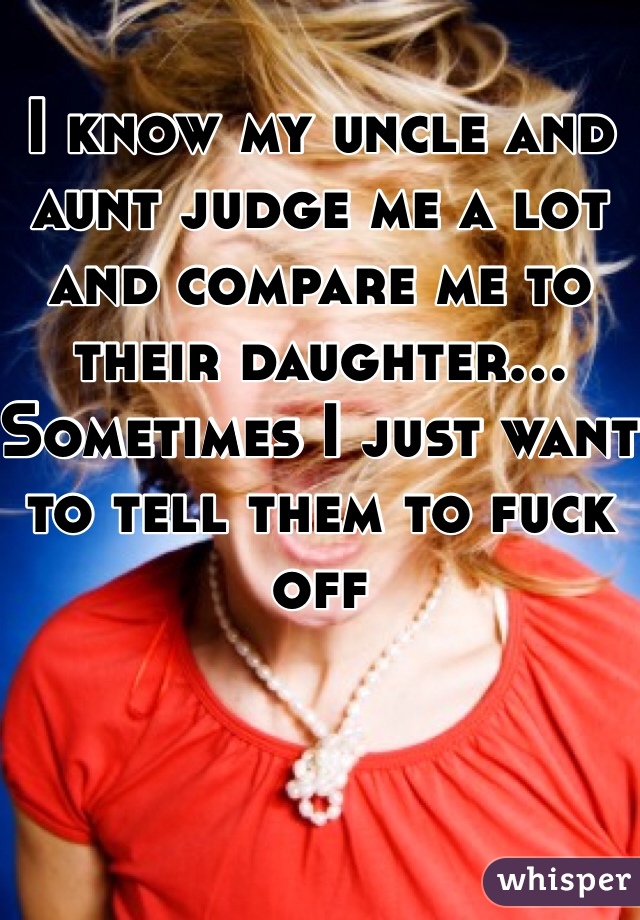 I know my uncle and aunt judge me a lot and compare me to their daughter... Sometimes I just want to tell them to fuck off