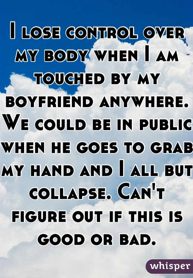 I lose control over my body when I am touched by my boyfriend anywhere. We could be in public when he goes to grab my hand and I all but collapse. Can't figure out if this is good or bad.