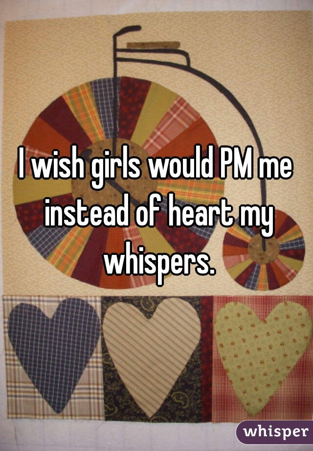 I wish girls would PM me instead of heart my whispers.