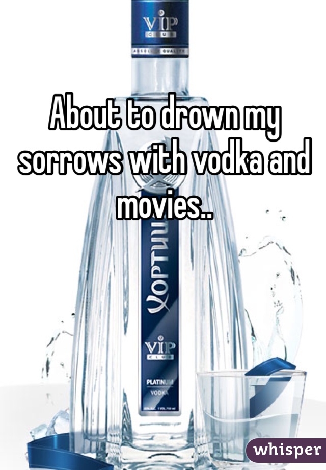 About to drown my sorrows with vodka and movies..