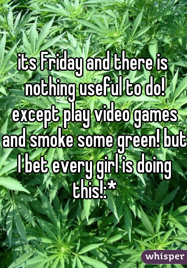 its Friday and there is nothing useful to do! except play video games and smoke some green! but I bet every girl is doing this!:*