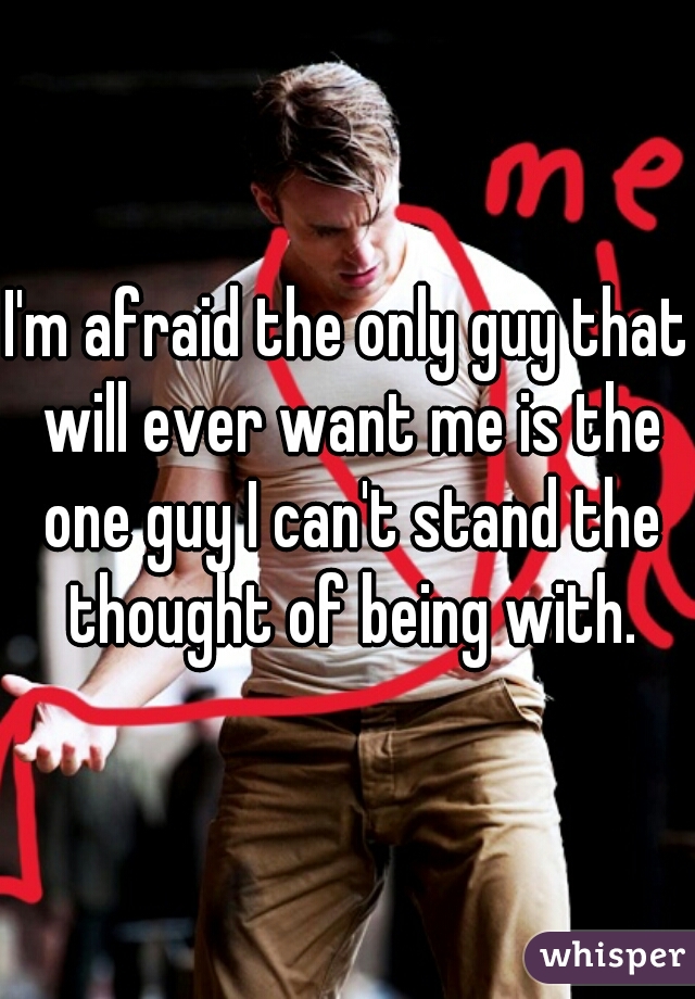 I'm afraid the only guy that will ever want me is the one guy I can't stand the thought of being with.