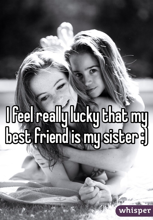 I feel really lucky that my best friend is my sister :)