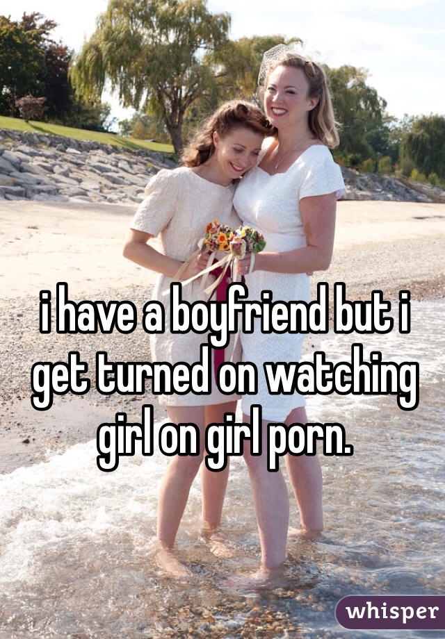 i have a boyfriend but i get turned on watching girl on girl porn.

