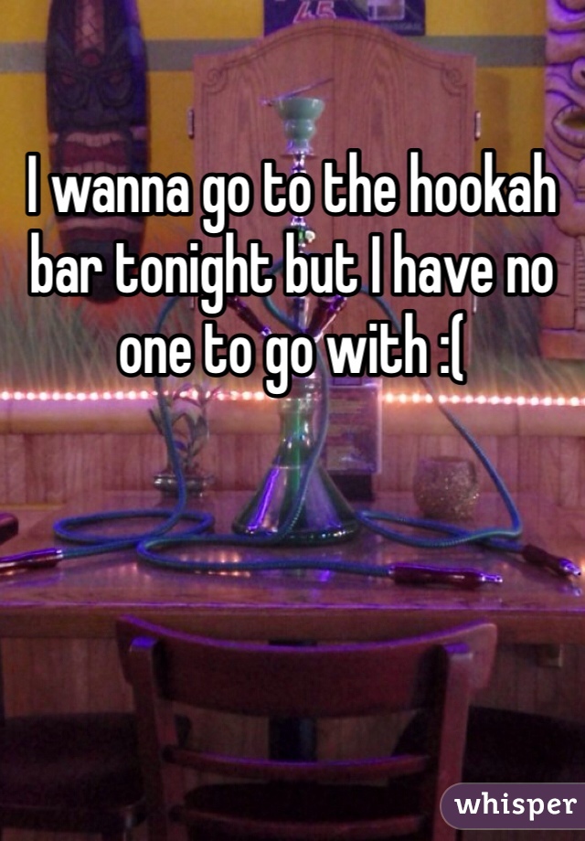 I wanna go to the hookah bar tonight but I have no one to go with :( 