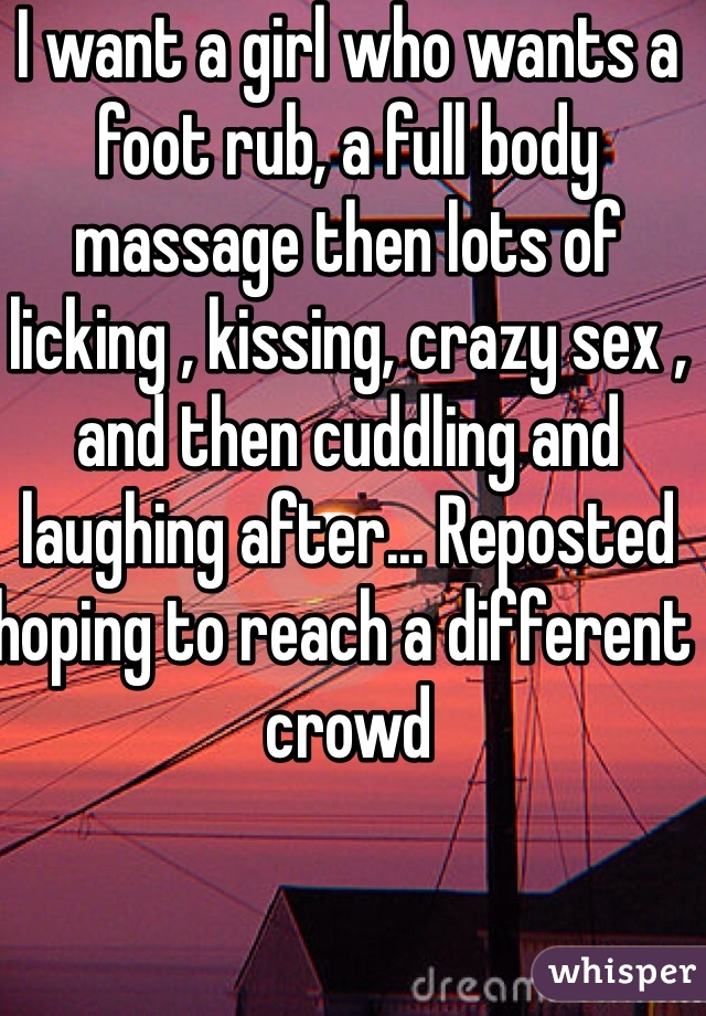 I want a girl who wants a foot rub, a full body massage then lots of licking , kissing, crazy sex , and then cuddling and laughing after... Reposted hoping to reach a different crowd