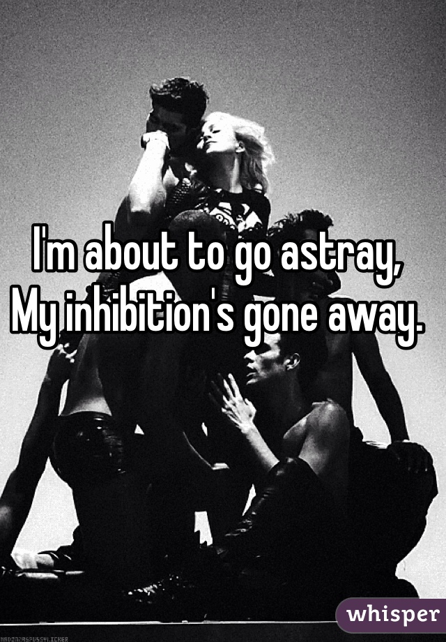 I'm about to go astray,
My inhibition's gone away. 